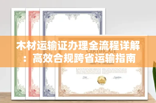 全国木材运输证办理全流程详解:高效合规跨省运输指南